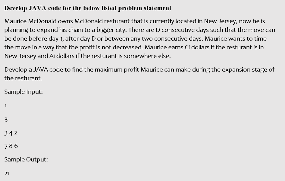 Develop JAVA code for the below listed problem statement
Maurice McDonald owns McDonald resturant that is currently located in New Jersey, now he is
planning to expand his chain to a bigger city. There are D consecutive days such that the move can
be done before day 1, after day D or between any two consecutive days. Maurice wants to time
the move in a way that the profit is not decreased. Maurice earns Ci dollars if the resturant is in
New Jersey and Ai dollars if the resturant is somewhere else.
Develop a JAVA code to find the maximum profit Maurice can make during the expansion stage of
the resturant.
Sample Input:
1
3
342
786
Sample Output:
21
