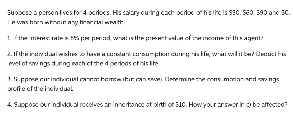 Suppose a person lives for 4 periods. His salary during each period of his life is $30, $60, $90 and $0.
He was born without any financial wealth.
1. If the interest rate is 8% per period, what is the present value of the income of this agent?
2. If the individual wishes to have a constant consumption during his life, what will it be? Deduct his
level of savings during each of the 4 periods of his life.
3. Suppose our individual cannot borrow (but can save). Determine the consumption and savings
profile of the individual.
4. Suppose our individual receives an inheritance at birth of $10. How your answer in c) be affected?