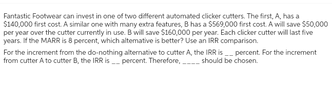 Fantastic Footwear can invest in one of two different automated clicker cutters. The first, A, has a
$140,000 first cost. A similar one with many extra features, B has a $569,000 first cost. A will save $50,000
per year over the cutter currently in use. B will save $160,000 per year. Each clicker cutter will last five
years. If the MARR is 8 percent, which altemative is better? Use an IRR comparison.
For the increment from the do-nothing alternative to cutter A, the IRR is__ percent. For the increment
from cutter A to cutter B, the IRR is_percent. Therefore, ____ should be chosen.