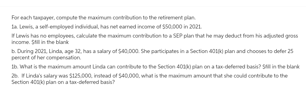 For each taxpayer, compute the maximum contribution to the retirement plan.
1a. Lewis, a self-employed individual, has net earned income of $50,000 in 2021.
If Lewis has no employees, calculate the maximum contribution to a SEP plan that he may deduct from his adjusted gross
income. $fill in the blank
b. During 2021, Linda, age 32, has a salary of $40,000. She participates in a Section 401(k) plan and chooses to defer 25
percent of her compensation.
1b. What is the maximum amount Linda can contribute to the Section 401(k) plan on a tax-deferred basis? $fill in the blank
2b. If Linda's salary was $125,000, instead of $40,000, what is the maximum amount that she could contribute to the
Section 401(k) plan on a tax-deferred basis?