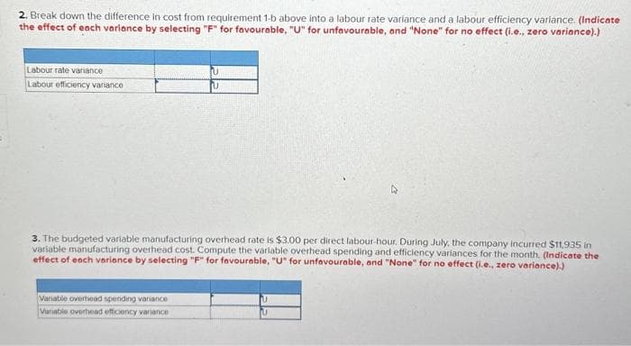 2. Break down the difference in cost from requirement 1-b above into a labour rate variance and a labour efficiency variance. (Indicate
the effect of each variance by selecting "F" for favourable, "U" for unfavourable, and "None" for no effect (i.e., zero variance).)
Labour rate variance
Labour efficiency variance
U
U
3. The budgeted variable manufacturing overhead rate is $3.00 per direct labour-hour. During July, the company incurred $11,935 in
variable manufacturing overhead cost. Compute the variable overhead spending and efficiency variances for the month. (Indicate the
effect of each variance by selecting "F" for favourable, "U" for unfavourable, and "None" for no effect (i.e., zero variance).)
Variable overhead spending variance
Variable overhead efficiency variance
