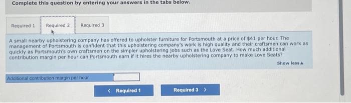 Complete this question by entering your answers in the tabs below.
Required 1 Required 2
Required 3
A small nearby upholstering company has offered to upholster furniture for Portsmouth at a price of $41 per hour. The
management of Portsmouth is confident that this upholstering company's work is high quality and their craftsmen can work as
quickly as Portsmouth's own craftsmen on the simpler upholstering jobs such as the Love Seat. How much additional
contribution margin per hour can Portsmouth earn if it hires the nearby upholstering company to make Love Seats?
Additional contribution margin per hour
< Required 1
Required 3 >
Show less A