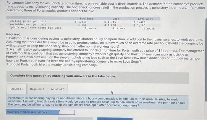 Portsmouth Company makes upholstered furniture. Its only variable cost is direct materials. The demand for the company's products
far exceeds its manufacturing capacity. The bottleneck (or constraint) in the production process is upholstery labor-hours. Information
concerning three of Portsmouth's products appears below:
Selling price per unit
Variable cost per unit.
Upholstery labor-hours per unit
Recliner
$ 1,510
$ 850
10 hours
Sofa
$ 1,745
$ 1,250
11 hours
Love Seat
$ 1,420
$ 1,100
4 hours
Required:
1. Portsmouth is considering paying its upholstery laborers hourly compensation, in addition to their usual salaries, to work overtime.
Assuming that this extra time would be used to produce sofas, up to how much of an overtime rate per hour should the company be
willing to pay to keep the upholstery shop open after normal working hours?
2. A small nearby upholstering company has offered to upholster furniture for Portsmouth at a price of $41 per hour. The managemen
of Portsmouth is confident that this upholstering company's work is high quality and their craftsmen can work as quickly as
Portsmouth's own craftsmen on the simpler upholstering jobs such as the Love Seat. How much additional contribution margin per
hour can Portsmouth earn if it hires the nearby upholstering company to make Love Seats?
3. Should Portsmouth hire the nearby upholstering company?
Complete this question by entering your answers in the tabs below.
Required 1 Required 2
Required 3
Portsmouth is considering paying its upholstery laborers hourly compensation, in addition to their usual salaries, to work
overtime. Assuming that this extra time would be used to produce sofas, up to how much of an overtime rate per hour should
the company be willing to pay to keep the upholstery shop open after normal working hours?
Maximum overtime rate per hour