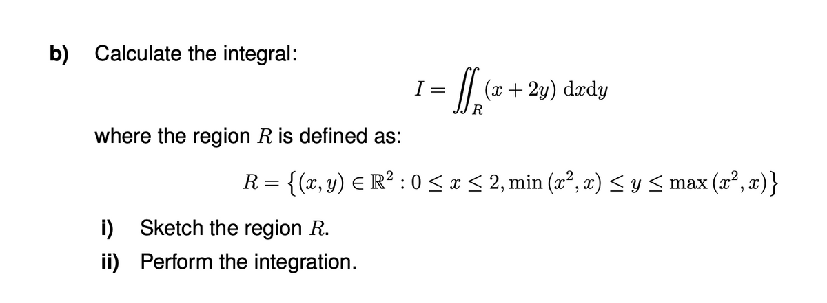 b) Calculate the integral:
I =
(x+ 2y) dady
where the region R is defined as:
R = {(x, y) E R² : 0< x < 2, min (x², x) < y < max (x², x)}
i) Sketch the region R.
ii) Perform the integration.
