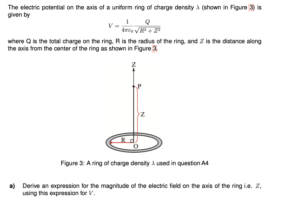 The electric potential on the axis of a uniform ring of charge density A (shown in Figure 3) is
given by
1
Q
V
4TE0 VR? + Z?
where Q is the total charge on the ring, Ris the radius of the ring, and Z is the distance along
the axis from the center of the ring as shown in Figure 3.
R
Figure 3: A ring of charge density A used in question A4
a)
Derive an expression for the magnitude of the electric field on the axis of the ring i.e. Z,
using this expression for V.
