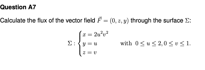 Question A7
Calculate the flux of the vector field F = (0, z, y) through the surface E:
x =
2u?v?
Σ.
y = u
with 0<u < 2,0 < v < 1.
z = v
