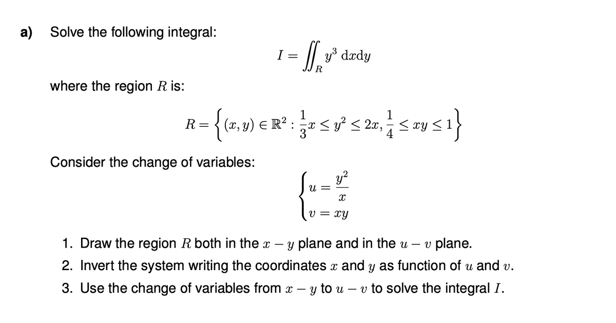 a) Solve the following integral:
I =
y³ dædy
R
where the region R is:
{ (x, y) E R?
1
x < y° < 2x,
R :
:
Consider the change of variables:
Su= ²
y?
v = xy
1. Draw the region R both in the x – y plane and in the u
v plane.
2. Invert the system writing the coordinates x and y as function of u and v.
3. Use the change of variables from x
- y to u
v to solve the integral I.
