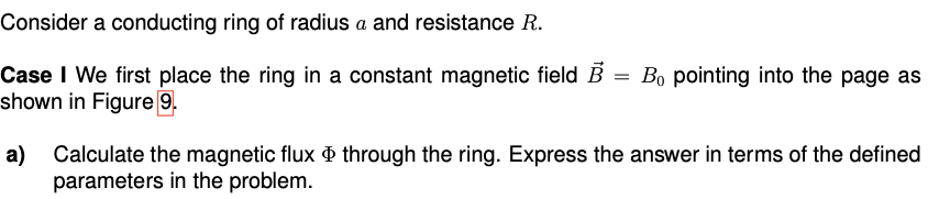 Consider a conducting ring of radius a and resistance R.
Case I We first place the ring in a constant magnetic field B =
shown in Figure 9.
Bo pointing into the page as
a)
Calculate the magnetic flux through the ring. Express the answer in terms of the defined
parameters in the problem.
