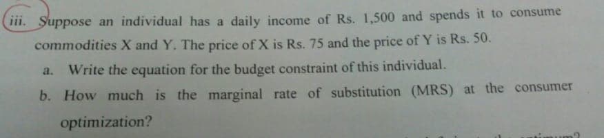 HI. Suppose an individual has a daily income of Rs. 1,500 and spends it to consume
commodities X and Y. The price of X is Rs. 75 and the price of Y is Rs. 50.
a. Write the equation for the budget constraint of this individual.
b. How much is the marginal rate of substitution (MRS) at the consumer
optimization?
