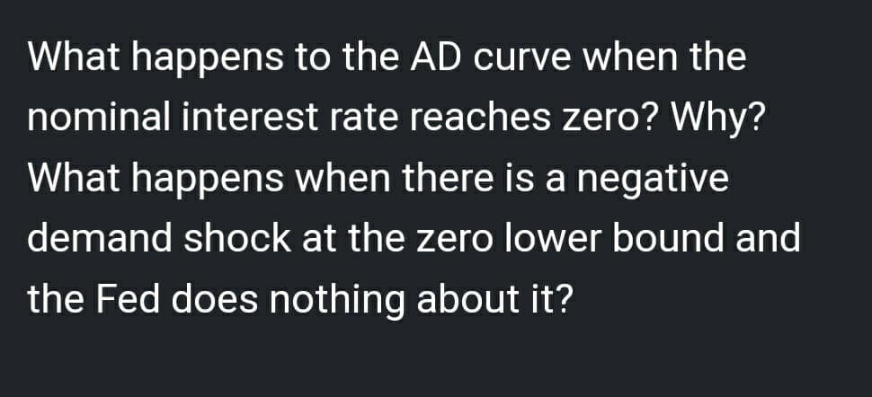 What happens to the AD curve when the
nominal interest rate reaches zero? Why?
What happens when there is a negative
demand shock at the zero lower bound and
the Fed does nothing about it?
