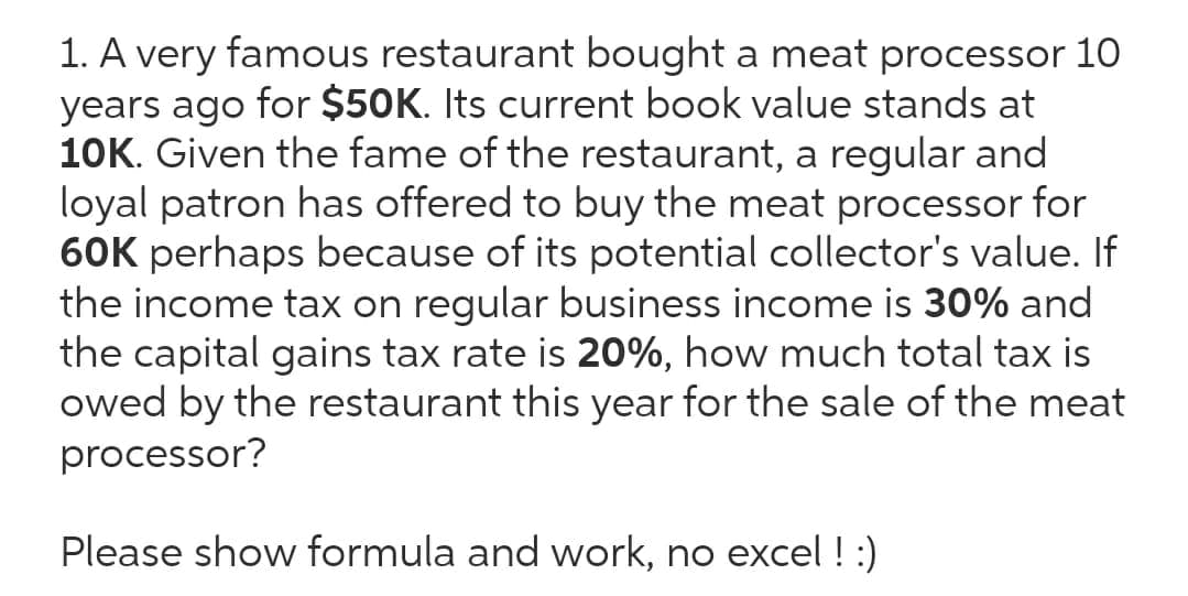 1. A very famous restaurant bought a meat processor 1O
years ago for $50K. Its current book value stands at
10K. Given the fame of the restaurant, a regular and
loyal patron has offered to buy the meat processor for
60K perhaps because of its potential collector's value. If
the income tax on regular business income is 30% and
the capital gains tax rate is 20%, how much total tax is
owed by the restaurant this year for the sale of the meat
processor?
Please show formula and work, no excel ! :)
