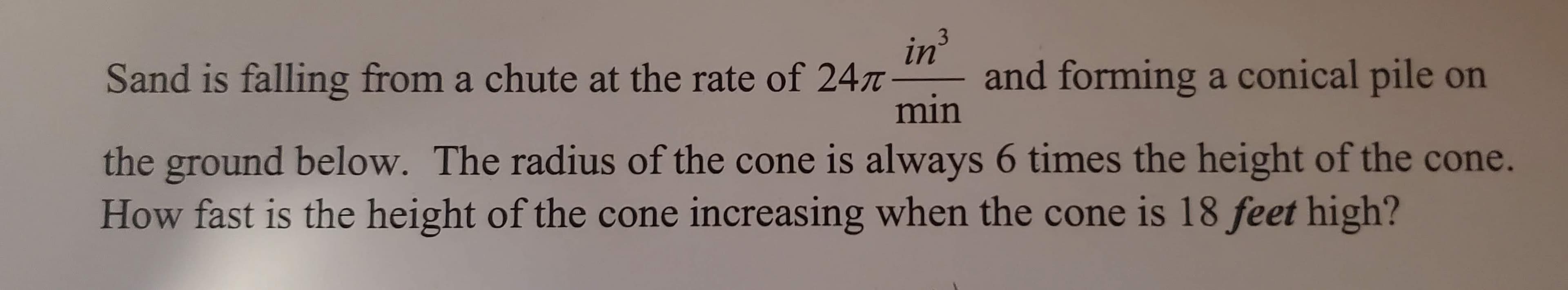 Sand is falling from a chute at the rate of 24 -
in
and forming a conical pile on
min
3
the ground below. The radius of the cone is always 6 times the height of the cone.
How fast is the height of the cone increasing when the cone is 18 feet high?
