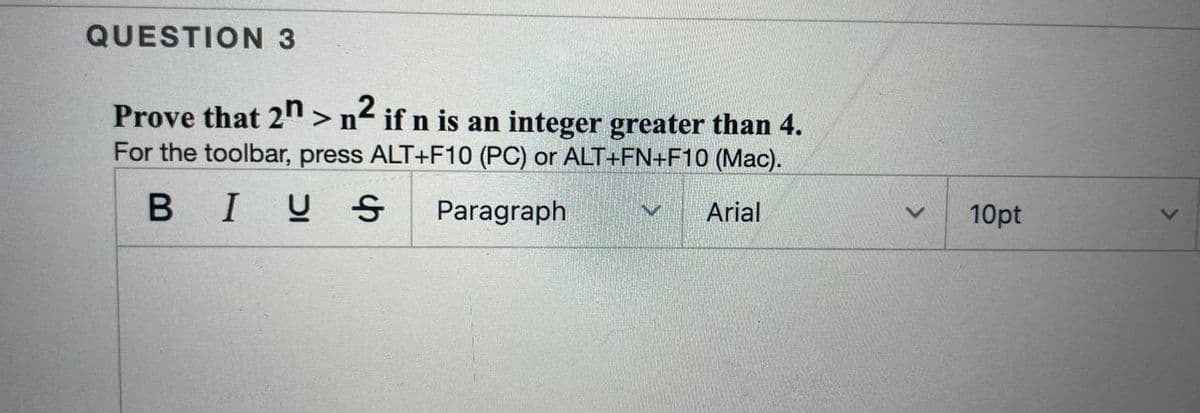 QUESTION 3
Prove that 2" > n< if n is an integer greater than 4.
For the toolbar, press ALT+F10 (PC) or ALT+FN+F10 (Mac).
BIUS
Paragraph
Arial
10pt
