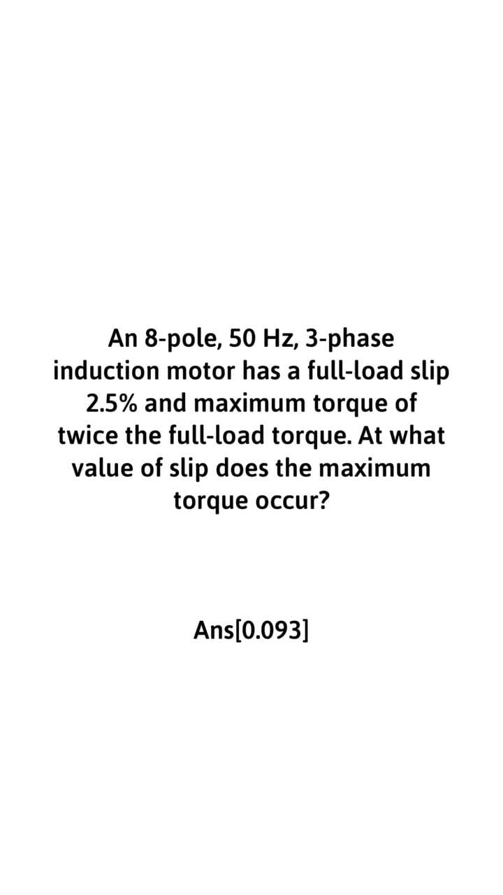 An 8-pole, 50 Hz, 3-phase
induction motor has a full-load slip
2.5% and maximum torque of
twice the full-load torque. At what
value of slip does the maximum
torque occur?
Ans[0.093]
