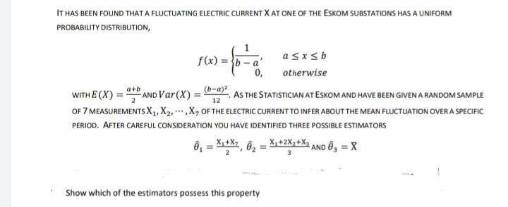 IT HAS BEEN FOUND THAT A FLUCTUATING ELECTRIC CURRENT X AT ONE OF THE ESKOM SUBSTATIONS HAS A UNIFORM
PROBABILITY DISTRIBUTION,
f(x) =
a≤x≤b
otherwise
a+b
(b-a)²
WITH E(X) = AND Var (X) =
12
AS THE STATISTICIAN AT ESKOM AND HAVE BEEN GIVEN A RANDOM SAMPLE
OF 7 MEASUREMENTS X₁, X₂,,X, OF THE ELECTRIC CURRENT TO INFER ABOUT THE MEAN FLUCTUATION OVER A SPECIFIC
PERIOD. AFTER CAREFUL CONSIDERATION YOU HAVE IDENTIFIED THREE POSSIBLE ESTIMATORS
0₁ = X₁+X7, 0₂ = X₁ +2X₂+X AND 3 = X
3
Show which of the estimators possess this property