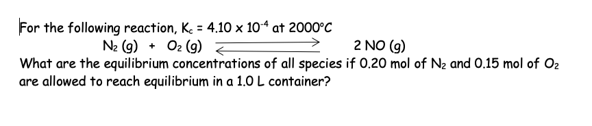 For the following reaction, Kc = 4.10 x 10-4 at 2000°C
N₂ (g) + O₂ (g)
2 NO (g)
What are the equilibrium concentrations of all species if 0.20 mol of N₂ and 0.15 mol of O₂
are allowed to reach equilibrium in a 1.0 L container?