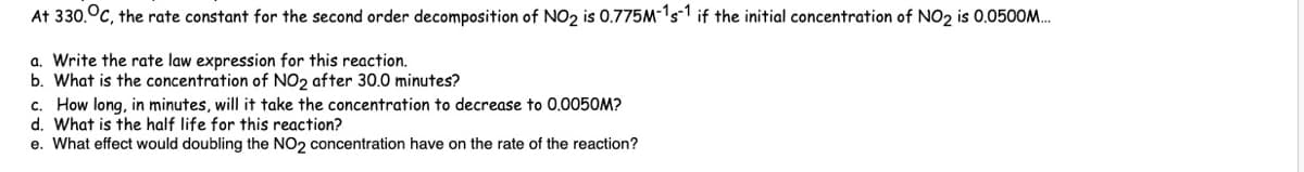 At 330. C, the rate constant for the second order decomposition of NO2 is 0.775M-1s-1 if the initial concentration of NO₂ is 0.0500M...
a. Write the rate law expression for this reaction.
b. What is the concentration of NO2 after 30.0 minutes?
c. How long, in minutes, will it take the concentration to decrease to 0.0050M?
d. What is the half life for this reaction?
e. What effect would doubling the NO2 concentration have on the rate of the reaction?
