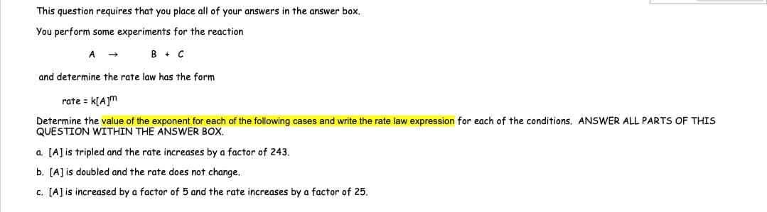This question requires that you place all of your answers in the answer box.
You perform some experiments for the reaction
A →
B + C
and determine the rate law has the form
rate = K[A]m
Determine the value of the exponent for each of the following cases and write the rate law expression for each of the conditions. ANSWER ALL PARTS OF THIS
QUESTION WITHIN THE ANSWER BOX.
a. [A] is tripled and the rate increases by a factor of 243.
b. [A] is doubled and the rate does not change.
c. [A] is increased by a factor of 5 and the rate increases by a factor of 25.