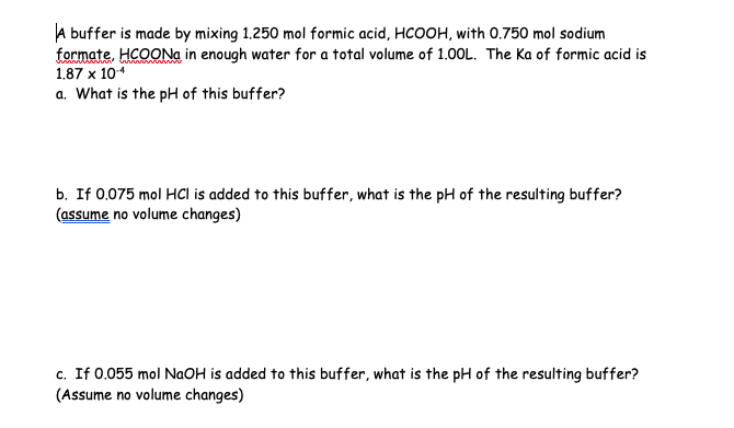 A buffer is made by mixing 1.250 mol formic acid, HCOOH, with 0.750 mol sodium
formate, HCOONa in enough water for a total volume of 1.00L. The Ka of formic acid is
1.87 x 10-4
a. What is the pH of this buffer?
b. If 0.075 mol HCI is added to this buffer, what is the pH of the resulting buffer?
(assume no volume changes)
c. If 0.055 mol NaOH is added to this buffer, what is the pH of the resulting buffer?
(Assume no volume changes)