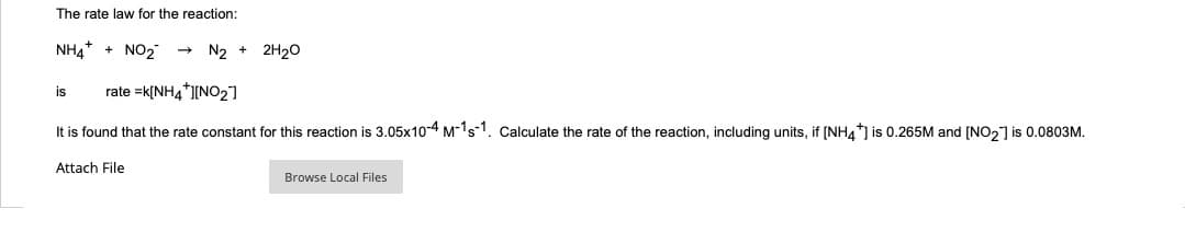 The rate law for the reaction:
NH4+ + NO₂
N₂ + 2H₂O
is rate =k[NH4+][NO₂]
It is found that the rate constant for this reaction is 3.05x10-4 M-1s-1. Calculate the rate of the reaction, including units, if [NH4*] is 0.265M and [NO₂] is 0.0803M.
Attach File
Browse Local Files