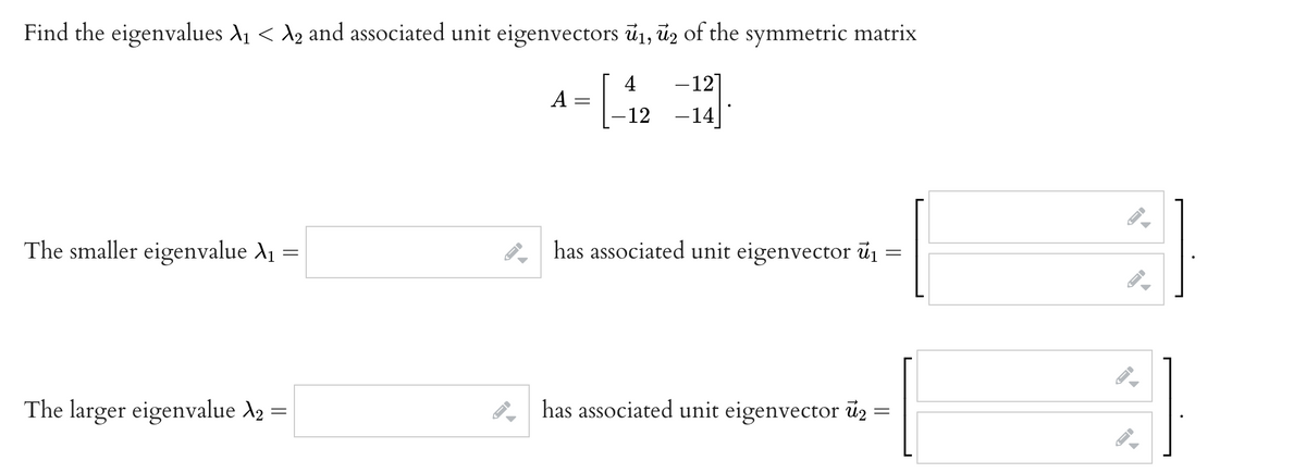 Find the eigenvalues A1 < A2 and associated unit eigenvectors ū1, ūz of the symmetric matrix
4
-12]
A:
-12 -14]
The smaller eigenvalue A1 =
has associated unit eigenvector ủ1 =
The larger eigenvalue A2 =
has associated unit eigenvector ü2 =
