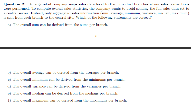 Question 21. A large retail company keeps sales data local to the individual branches where sales transactions
were performed. To compute overall sales statistics, the company wants to avoid sending the full sales data set to
a central server. Instead, only aggregated sales information (sum, average, minimum, variance, median, maximum)
is sent from each branch to the central site. Which of the following statements are correct?
a) The overall sum can be derived from the sums per branch.
6
b) The overall average can be derived from the averages per branch.
c) The overall minimum can be derived from the minimums per branch.
d) The overall variance can be derived from the variances per branch.
e) The overall median can be derived from the medians per branch.
f) The overall maximum can be derived from the maximums per branch.

