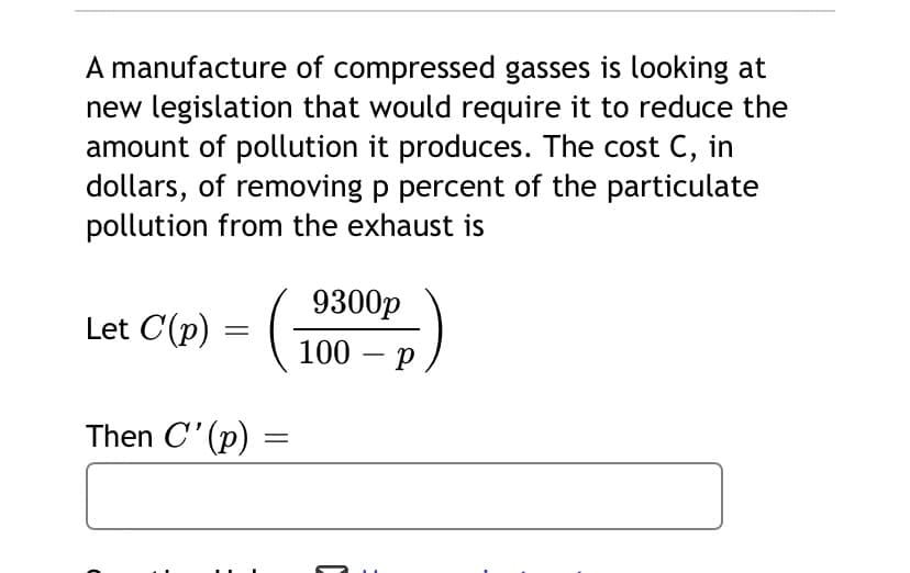 A manufacture of compressed gasses is looking at
new legislation that would require it to reduce the
amount of pollution it produces. The cost C, in
dollars, of removing p percent of the particulate
pollution from the exhaust is
9300p
Let C(p) = (-
100 – p
Then C' (p) =
