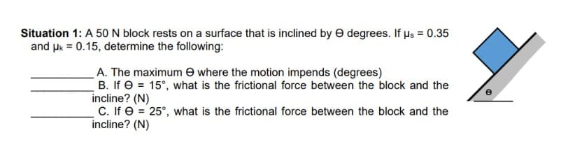 Situation 1: A 50 N block rests on a surface that is inclined by e degrees. If Hs = 0.35
and uk = 0.15, determine the following:
A. The maximum e where the motion impends (degrees)
B. If e = 15°, what is the frictional force between the block and the
incline? (N)
C. If e = 25°, what is the frictional force between the block and the
incline? (N)
