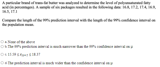 A particular brand of trans-fat butter was analyzed to determine the level of polyunsaturated fatty
acid (in percentages). A sample of six packages resulted in the following data: 16.8, 17.2, 17.4, 16.9,
16.5, 17.1
Compare the length of the 99% prediction interval with the length of the 99% confidence interval on
the population mean.
O a. None of the above
O b. The 99% prediction interval is much narrower than the 99% confidence interval on µ
O .15.59 <Xn+1 < 18.37
O d. The prediction interval is much wider than the confidence interval on p
