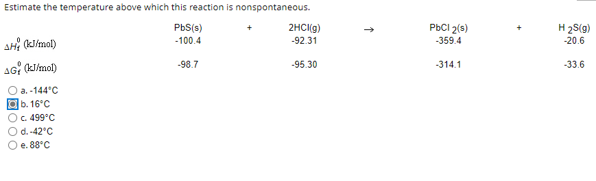 Estimate the temperature above which this reaction is nonspontaneous.
PbS(s)
2HCI(g)
PBCI 2(s)
H 2S(g)
AH? (kJ/mol)
-100.4
-92.31
-359.4
-20.6
-98.7
-95.30
-314.1
-33.6
AG: (kJ/mol)
a. -144°C
b. 16°C
c. 499°C
d.-42°C
e. 88°C
