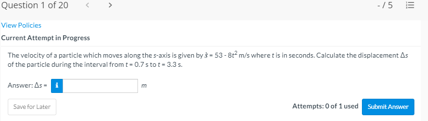 Question 1 of 20
-/5
View Policies
Current Attempt in Progress
The velocity of a particle which moves along the s-axis is given by s = 53 - 8t2 m/s where t is in seconds. Calculate the displacement As
of the particle during the interval fromt = 0.7 s to t= 3.3 s.
Answer: As = i
Attempts: 0 of 1 used Submit Answer
Save for Later
II
