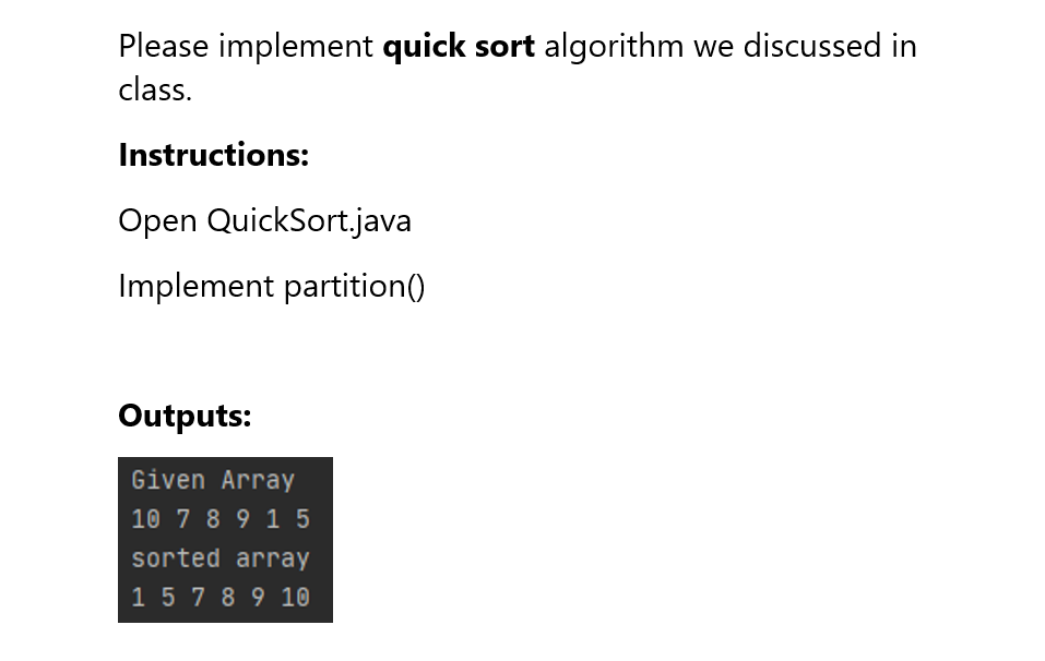 Please implement quick sort algorithm we discussed in
class.
Instructions:
Open QuickSort.java
Implement partition()
Outputs:
Given Array
10 7 8 9 1 5
sorted array
15 7 8 9 10
