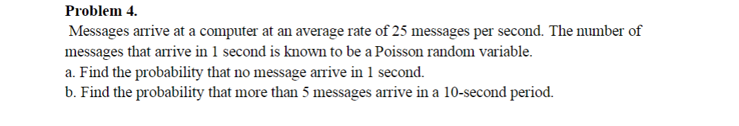 Problem 4.
Messages arrive at a computer at an average rate of 25 messages per second. The number of
messages that arrive in 1 second is known to be a Poisson random variable.
a. Find the probability that no message arrive in 1 second.
b. Find the probability that more than 5 messages arrive in a 10-second period.
