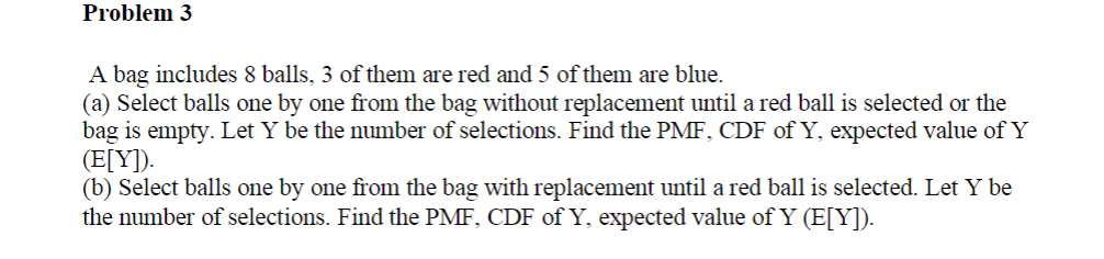 Problem 3
A bag includes 8 balls, 3 of them are red and 5 of them are blue.
(a) Select balls one by one from the bag without replacement until a red ball is selected or the
bag is empty. Let Y be the number of selections. Find the PMF, CDF of Y, expected value of Y
(E[Y]).
(b) Select balls one by one from the bag with replacement until a red ball is selected. Let Y be
the number of selections. Find the PMF, CDF of Y, expected value of Y (E[Y]).
