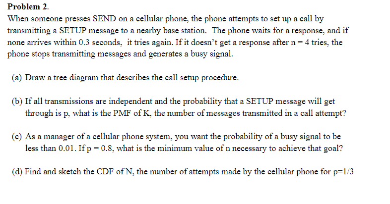 Problem 2.
When someone presses SEND on a cellular phone, the phone attempts to set up a call by
transmitting a SETUP message to a nearby base station. The phone waits for a response, and if
none arrives within 0.3 seconds, it tries again. If it doesn't get a response after n= 4 tries, the
phone stops transmitting messages and generates a busy signal.
(a) Draw a tree diagram that describes the call setup procedure.
(b) If all transmissions are independent and the probability that a SETUP message will get
through is p, what is the PMF of K, the number of messages transmitted in a call attempt?
(c) As a manager of a cellular phone system, you want the probability of a busy signal to be
less than 0.01. If p = 0.8, what is the minimum value of n necessary to achieve that goal?
(d) Find and sketch the CDF of N, the number of attempts made by the cellular phone for p=1/3
