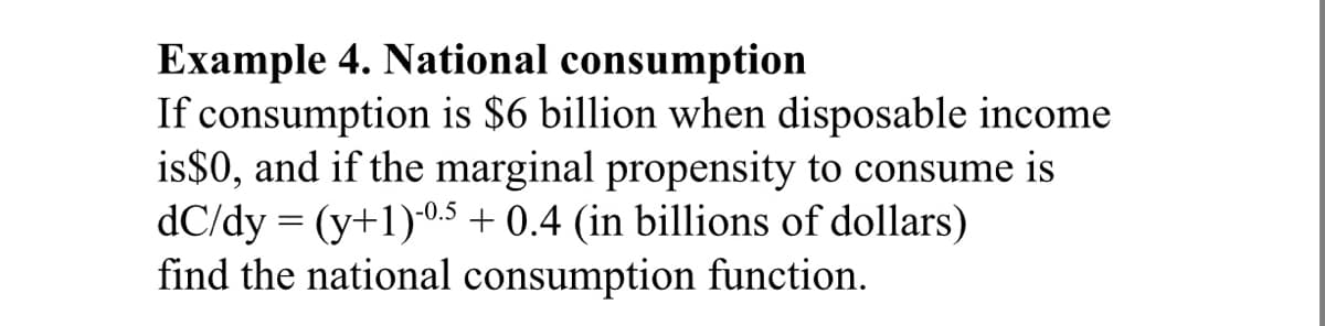 Example 4. National consumption
If consumption is $6 billion when disposable income
is$0, and if the marginal propensity to consume is
dC/dy = (y+1)0,5 + 0.4 (in billions of dollars)
find the national consumption function.
