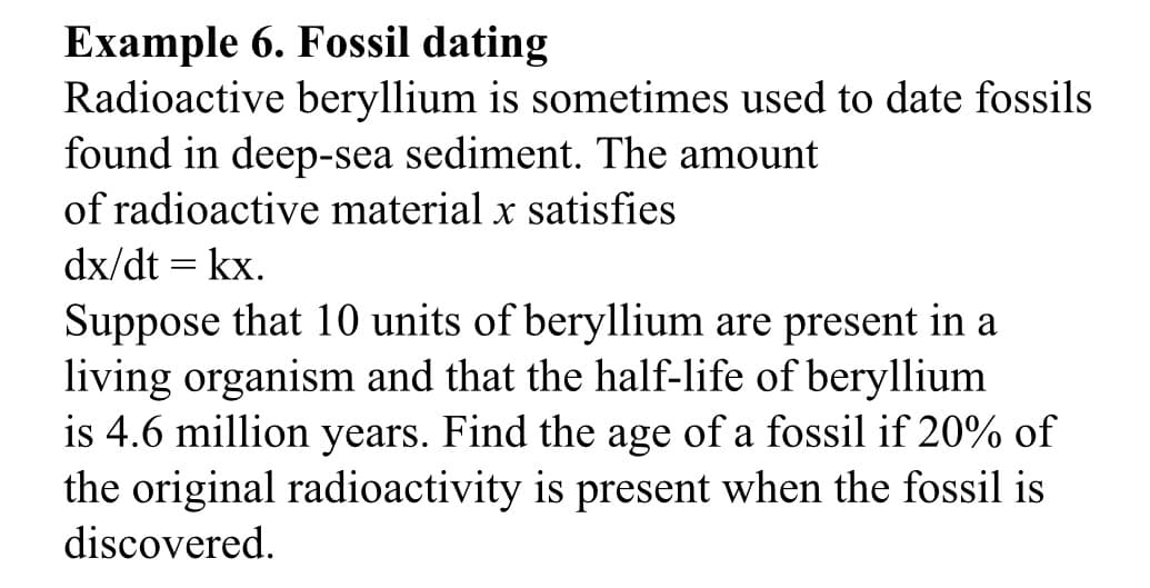 Example 6. Fossil dating
Radioactive beryllium is sometimes used to date fossils
found in deep-sea sediment. The amount
of radioactive material x satisfies
dx/dt = kx.
Suppose that 10 units of beryllium are present in a
living organism and that the half-life of beryllium
is 4.6 million years. Find the age of a fossil if 20% of
the original radioactivity is present when the fossil is
discovered.
