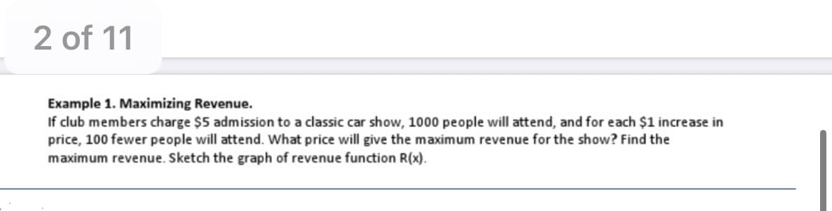 2 of 11
Example 1. Maximizing Revenue.
If club members charge $5 admission to a classic car show, 1000 people will attend, and for each $1 increase in
price, 100 fewer people will attend. What price will give the maximum revenue for the show? Find the
maximum revenue. Sketch the graph of revenue function R(x).
