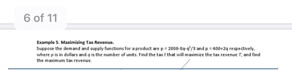 6 of 11
Example 5. Maximizing Tax Revenue.
Suppose the demand and supply functions for a product are p = 2800-8q-q/3 and p = 400+2q respectively,
where p is in dollars and q is the number of units. Find the tax t that will maximize the tax revenue T, and find
the maximum tax revenue.
