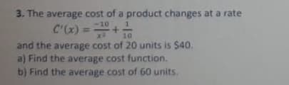 3. The average cost of a product changes at a rate
C'(x) =+
-10
10
and the average cost of 20 units is $40.
a) Find the average cost function.
b) Find the average cost of 60 units.
