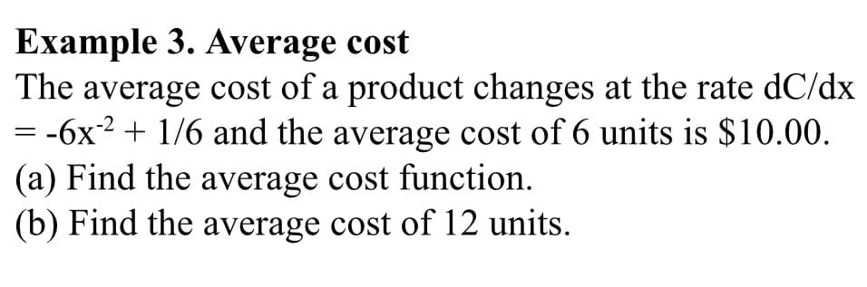 Example 3. Average cost
The average cost of a product changes at the rate dC/dx
= -6x2 + 1/6 and the average cost of 6 units is $10.00.
(a) Find the average cost function.
(b) Find the average cost of 12 units.
