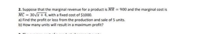 2. Suppose that the marginal revenue for a product is MR = 900 and the marginal cost is
MC = 30Vx + 4, with a fixed cost of $1000.
a) Find the profit or loss from the production and sale of 5 units.
b) How many units will result in a maximum profit?
