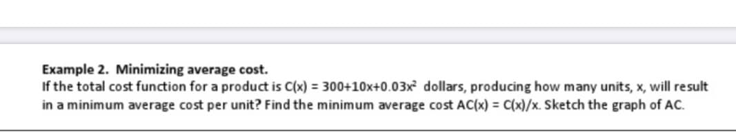 Example 2. Minimizing average cost.
If the total cost function for a product is C(x) = 300+10x+0.03x dollars, producing how many units, x, will result
in a minimum average cost per unit? Find the minimum average cost AC(x) = C(x)/x. Sketch the graph of AC.
