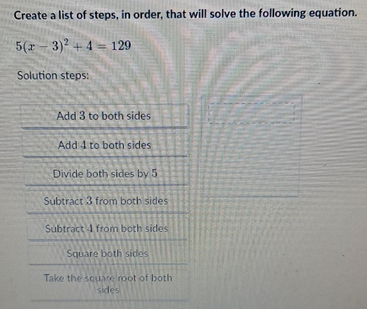 Create a list of steps, in order, that will solve the following equation.
5(x − 3)² +4 = 129
Solution steps:
Add 3 to both sides
Add 4 to both sides
Divide both sides by 5
Subtract 3 from both sides
Subtract 4 from both sides
Square both sides
Take the square root of both
sides