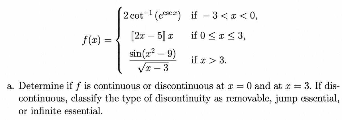 2 cot-1 (esca) if – 3 < x < 0,
f(x) =
[2т — 5] а
if 0 < x < 3,
sin(x? – 9)
Vr – 3
if x > 3.
3. If dis-
a. Determine if f is continuous or discontinuous at x =
continuous, classify the type of discontinuity as removable, jump essential,
or infinite essential.
0 and at x =
