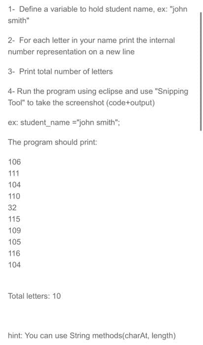 1- Define a variable to hold student name, ex: "john
smith"
2- For each letter in your name print the internal
number representation on a new line
3- Print total number of letters
4- Run the program using eclipse and use "Snipping
Tool" to take the screenshot (code+output)
ex: student_name ="john smith";
The program should print:
106
111
104
110
32
115
109
105
116
104
Total letters: 10
hint: You can use String methods(charAt, length)
