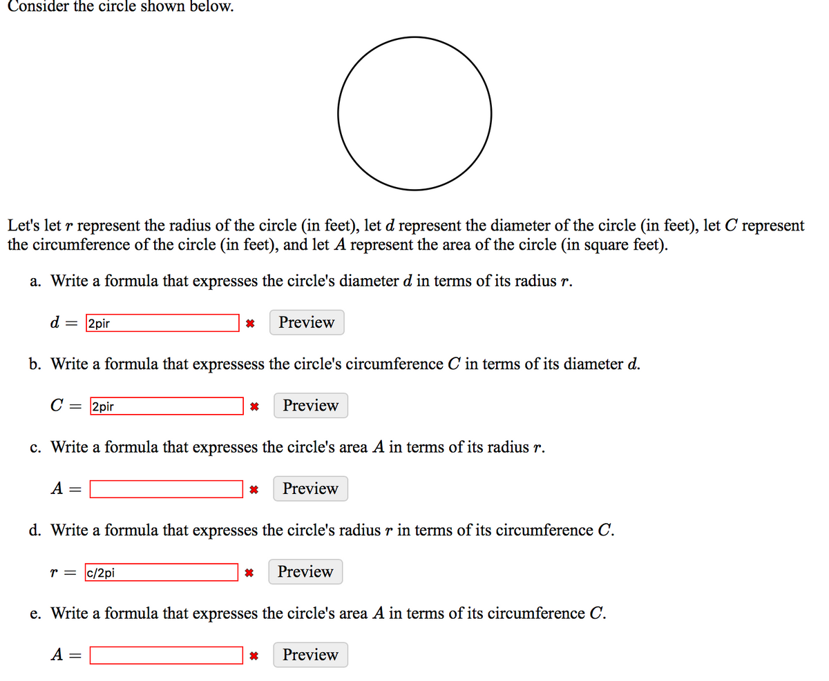Consider the circle shown below.
Let's let r represent the radius of the circle (in feet), let d represent the diameter of the circle (in feet), let C represent
the circumference of the circle (in feet), and let A represent the area of the circle (in square feet).
a. Write a formula that expresses the circle's diameter d in terms of its radius r.
d :
2pir
Preview
b. Write a formula that expressess the circle's circumference C in terms of its diameter d.
C = 2pir
Preview
c. Write a formula that expresses the circle's area A in terms of its radius r.
A =
Preview
d. Write a formula that expresses the circle's radius r in terms of its circumference C.
r = c/2pi
Preview
e. Write a formula that expresses the circle's area A in terms of its circumference C.
A =
Preview
