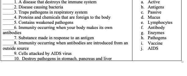 _1. A disease that destroys the immune system
2. Disease causing bacteria
3. Traps pathogens in respiratory system
4. Proteins and chemicals that are foreign to the body
5. Contains weakened pathogens
6. Immunity occurring when your body makes its own
antibodies
a. Active
b. Antigens
c. Passive
d. Mucus
e. Lymphocytes
f. Antibody
g. Enzymes
h. Pathogens
i. Vaccine
j. AIDS
_7. Substance made in response to an antigen
8. Immunity occurring when antibodies are introduced from an
outside source
9. Cells attacked by AIDS virus
10. Destroy pathogens in stomach. pancreas and liver
