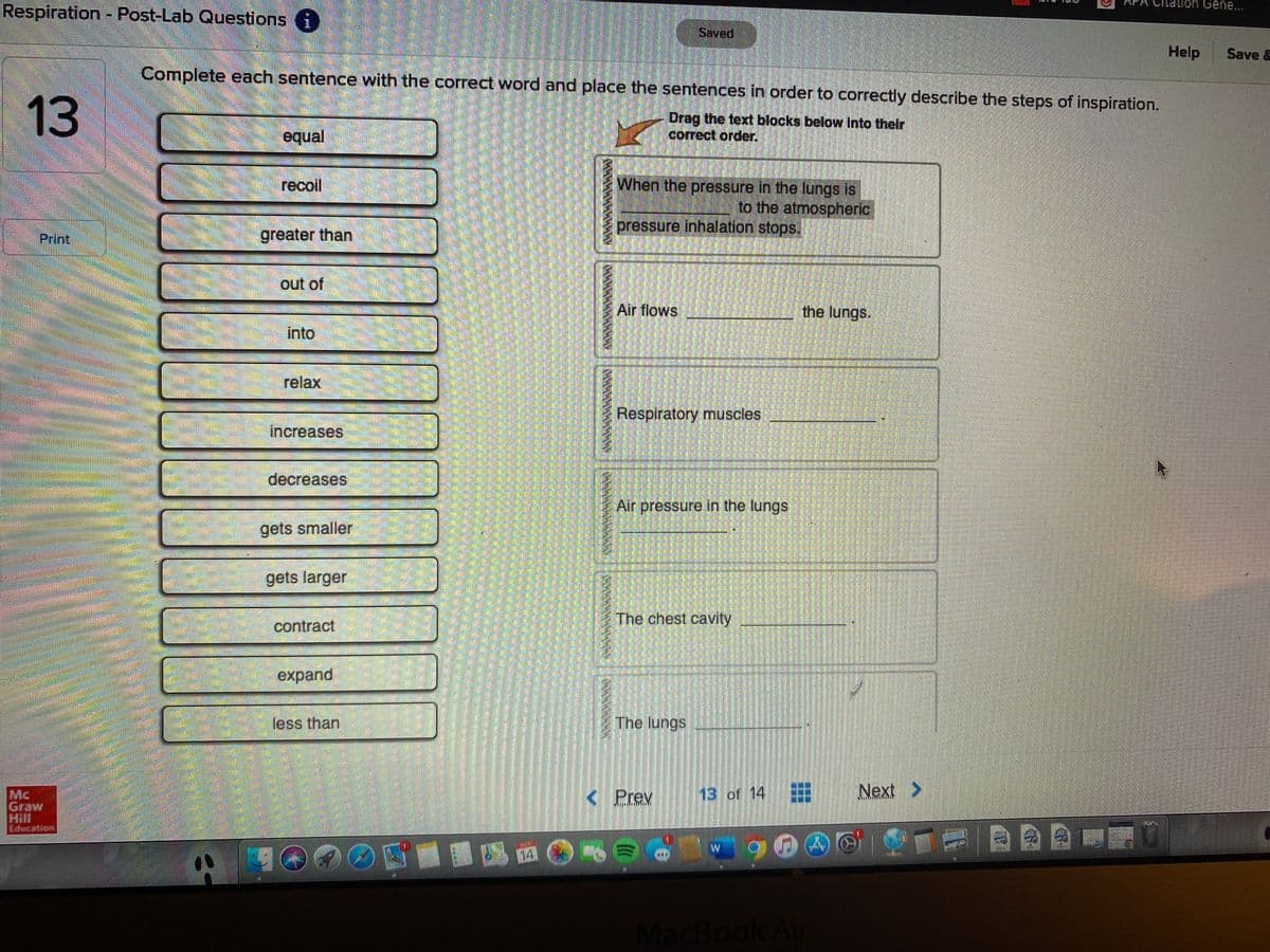 Respiration - Post-Lab Questions i
APA
on Gene...
Saved
Help
Save &
Complete each sentence with the correct word and place the sentences in order to correctly describe the steps of inspiration.
equal
Drag the text blocks below Into their
correct order.
When the pressure in the lungs is
to the atmospheric
recoil
pressure inhalation stops.
Print
greater than
out of
Air flows
the lungs.
into
relax
Respiratory muscles
increases
decreases
Air pressure in the lungs
gets smaller
gets larger
The chest cavity
contract
expand
less than
The lungs
< Prev
13 of 14
Next >
Mc
Graw
Hill
Edecation
MacBook Ain
సుబరు
13
