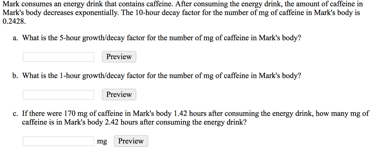 Mark consumes an energy drink that contains caffeine. After consuming the energy drink, the amount of caffeine in
Mark's body decreases exponentially. The 10-hour decay factor for the number of mg of caffeine in Mark's body is
0.2428.
a. What is the 5-hour growth/decay factor for the number of mg of caffeine in Mark's body?
Preview
b. What is the 1-hour growth/decay factor for the number of mg of caffeine in Mark's body?
Preview
c. If there were 170 mg of caffeine in Mark's body 1.42 hours after consuming the energy drink, how many mg of
caffeine is in Mark's body 2.42 hours after consuming the energy drink?
mg
Preview
